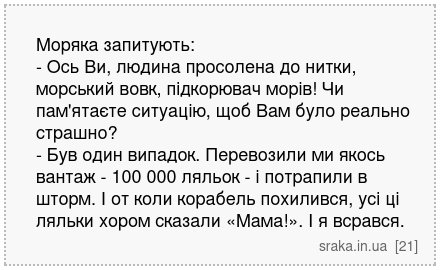 Моряка запитують: - Ось Ви, людина просолена до нитки, морський вовк, підкорювач морів! Чи пам'ятаєте ситуацію, щоб Вам було реально страшно? - Був один випадок. Перевозили ми якось вантаж - 100 000 ляльок - і потрапили в шторм. І от коли корабель похилився, усі ці ляльки хором сказали «Мама!». І я всрався. | Анекдоти українською | Срака
