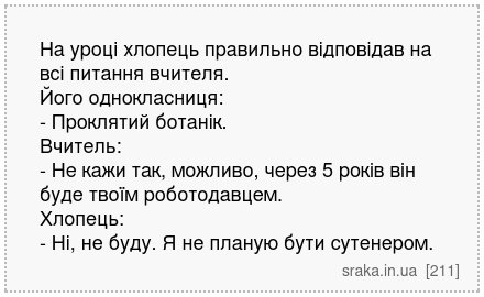 На уроці хлопець правильно відповідав на всі питання вчителя. Його однокласниця: - Проклятий ботанік. Вчитель: - Не кажи так, можливо, через 5 років він буде твоїм роботодавцем. Хлопець: - Ні, не буду. Я не планую бути сутенером. | Анекдоти українською | Срака