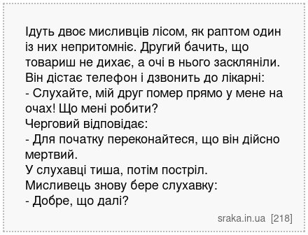 Ідуть двоє мисливців лісом, як раптом один із них непритомніє. Другий бачить, що товариш не дихає, а очі в нього заскляніли. Він дістає телефон і дзвонить до лікарні: - Слухайте, мій друг помер прямо у мене на очах! Що мені робити? Черговий відповідає: - Для початку переконайтеся, що він дійсно мертвий. У слухавці тиша, потім постріл. Мисливець ... | Анекдоти українською | Срака