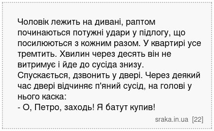 Чоловік лежить на дивані, раптом починаються потужні удари у підлогу, що посилюються з кожним разом. У квартирі усе тремтить. Хвилин через десять він не витримує і йде до сусіда знизу. Спускається, дзвонить у двері. Через деякий час двері відчиняє п'яний сусід, на голові у нього каска: - О, Петро, заходь! Я батут купив! | Анекдоти українською | Срака