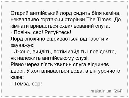 Старий англійський лорд сидить біля каміна, неквапливо гортаючи сторінки The Times. До кімнати вривається схвильований слуга: - Повінь, сер! Рятуйтесь! Лорд спокійно відривається від газети й зауважує: - Джоне, вийдіть, потім зайдіть і повідомте, як належить англійському слузі. Рівно через п’ять хвилин слуга відчиняє двері. У хол вливається вода... | Анекдоти українською | Срака
