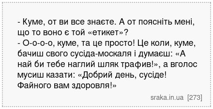 - Куме, от ви все знаєте. А от поясніть мені, що то воно є той «етикет»? - О-о-о-о, куме, та це просто! Це коли, куме, бачиш свого сусіда-москаля і думаєш: «А най би тебе наглий шляк трафив!», а вголос мусиш казати: «Добрий день, сусіде! Файного вам здоровля!» | Анекдоти українською | Срака