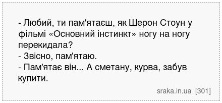- Любий, ти пам'ятаєш, як Шерон Стоун у фільмі «Основний інстинкт» ногу на ногу перекидала? - Звісно, пам'ятаю. - Пам'ятає він... А сметану, курва, забув купити. | Анекдоти українською | Срака