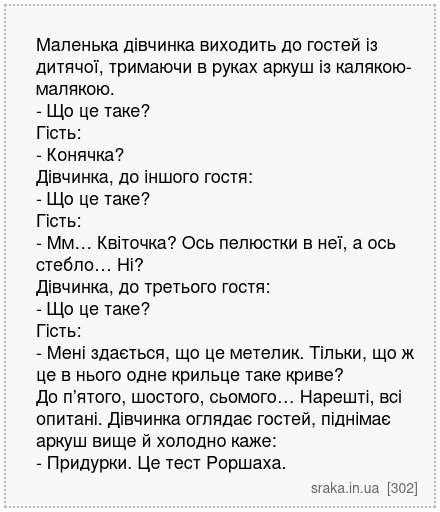 Маленька дівчинка виходить до гостей із дитячої, тримаючи в руках аркуш із калякою-малякою. - Що це таке? Гість: - Конячка? Дівчинка, до іншого гостя: - Що це таке? Гість: - Мм… Квіточка? Ось пелюстки в неї, а ось стебло… Ні? Дівчинка, до третього гостя: - Що це таке? Гість: - Мені здається, що це метелик. Тільки, що ж це в нього одне крильце та... | Анекдоти українською | Срака