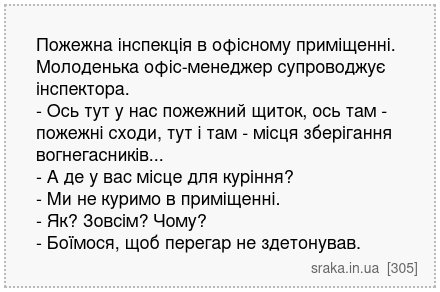Пожежна інспекція в офісному приміщенні. Молоденька офіс-менеджер супроводжує інспектора. - Ось тут у нас пожежний щиток, ось там - пожежні сходи, тут і там - місця зберігання вогнегасників... - А де у вас місце для куріння? - Ми не куримо в приміщенні. - Як? Зовсім? Чому? - Боїмося, щоб перегар не здетонував. | Анекдоти українською | Срака