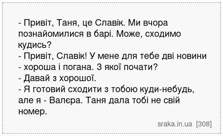 - Привіт, Таня, це Славік. Ми вчора познайомилися в барі. Може, сходимо кудись? - Привіт, Славік! У мене для тебе дві новини - хороша і погана. З якої почати? - Давай з хорошої. - Я готовий сходити з тобою куди-небудь, але я - Валєра. Таня дала тобі не свій номер. | Анекдоти українською | Срака