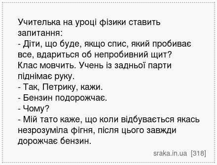 Учителька на уроці фізики ставить запитання: - Діти, що буде, якщо спис, який пробиває все, вдариться об непробивний щит? Клас мовчить. Учень із задньої парти піднімає руку. - Так, Петрику, кажи. - Бензин подорожчає. - Чому? - Мій тато каже, що коли відбувається якась незрозуміла фігня, після цього завжди дорожчає бензин. | Анекдоти українською | Срака