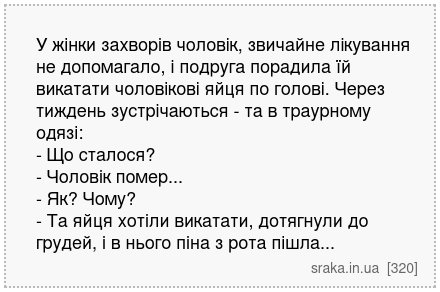 У жінки захворів чоловік, звичайне лікування не допомагало, і подруга порадила їй викатати чоловікові яйця по голові. Через тиждень зустрічаються - та в траурному одязі: - Що сталося? - Чоловік помер... - Як? Чому? - Та яйця хотіли викатати, дотягнули до грудей, і в нього піна з рота пішла... | Анекдоти українською | Срака
