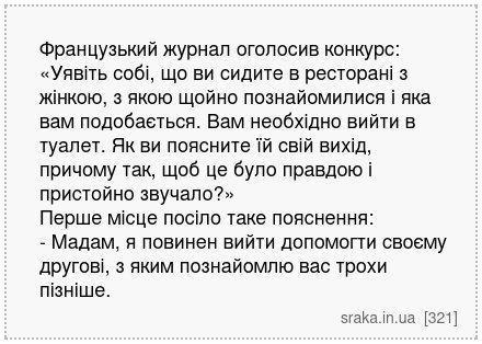 Французький журнал оголосив конкурс: «Уявіть собі, що ви сидите в ресторані з жінкою, з якою щойно познайомилися і яка вам подобається. Вам необхідно вийти в туалет. Як ви поясните їй свій вихід, причому так, щоб це було правдою і пристойно звучало?» Перше місце посіло таке пояснення: - Мадам, я повинен вийти допомогти своєму другові, з яким поз... | Анекдоти українською | Срака