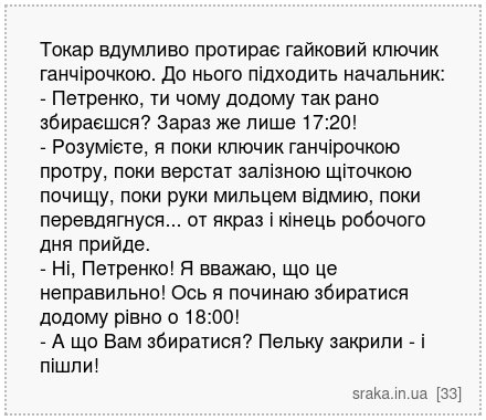 Токар вдумливо протирає гайковий ключик ганчірочкою. До нього підходить начальник: - Петренко, ти чому додому так рано збираєшся? Зараз же лише 17:20! - Розумієте, я поки ключик ганчірочкою протру, поки верстат залізною щіточкою почищу, поки руки мильцем відмию, поки перевдягнуся... от якраз і кінець робочого дня прийде. - Ні, Петренко! Я вважаю... | Анекдоти українською | Срака