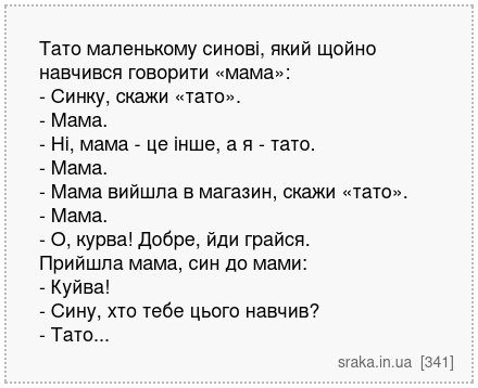 Тато маленькому синові, який щойно навчився говорити «мама»: - Синку, скажи «тато». - Мама. - Ні, мама - це інше, а я - тато. - Мама. - Мама вийшла в магазин, скажи «тато». - Мама. - О, курва! Добре, йди грайся. Прийшла мама, син до мами: - Куйва! - Сину, хто тебе цього навчив? - Тато... | Анекдоти українською | Срака