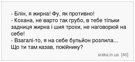 - Блін, я жирна! Фу, як противно! - Кохана, не варто так грубо, в тебе тільки задниця жирна і шия трохи, не наговорюй на себе! - Взагалі-то, я на себе бульйон розлила... Що ти там казав, покійнику? | Анекдоти українською | Срака