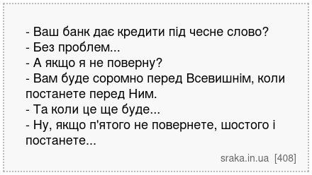 - Ваш банк дає кредити під чесне слово? - Без проблем... - А якщо я не поверну? - Вам буде соромно перед Всевишнім, коли постанете перед Ним. - Та коли це ще буде... - Ну, якщо п'ятого не повернете, шостого і постанете... | Анекдоти українською | Срака