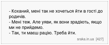 - Коханий, мені так не хочеться йти в гості до родичів. - Мені теж. Але уяви, як вони зрадіють, якщо ми не прийдемо. - Так, ти маєш рацію. Треба йти. | Анекдоти українською | Срака