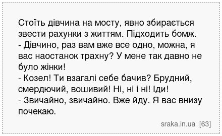 Стоїть дівчина на мосту, явно збирається звести рахунки з життям. Підходить бомж. - Дівчино, раз вам вже все одно, можна, я вас наостанок трахну? У мене так давно не було жінки! - Козел! Ти взагалі себе бачив? Брудний, смердючий, вошивий! Ні, ні і ні! Іди! - Звичайно, звичайно. Вже йду. Я вас внизу почекаю. | Анекдоти українською | Срака