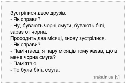 Зустрілися двоє друзів. - Як справи? - Ну, бувають чорні смуги, бувають білі, зараз от чорна. Проходить два місяці, знову зустрілися. - Як справи? - Памʼятаєш, я пару місяців тому казав, що в мене чорна смуга? - Памʼятаю. - То була біла смуга. | Анекдоти українською | Срака