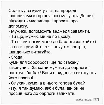 Сидять два куми у лісі, на природі шашликами з горілочкою смакують. До них підходить мисливець і просить про допомогу. - Мужики, допоможіть ведмедя завалити. - Ти що, мужик, ми не по цьому. - Та ні, ви тільки мене до барлоги запхайте і за ноги тримайте, а як почуєте постріл, швиденько витягуйте. - Згода. Куми для хоробрості ще по стакану закинул... | Анекдоти українською | Срака